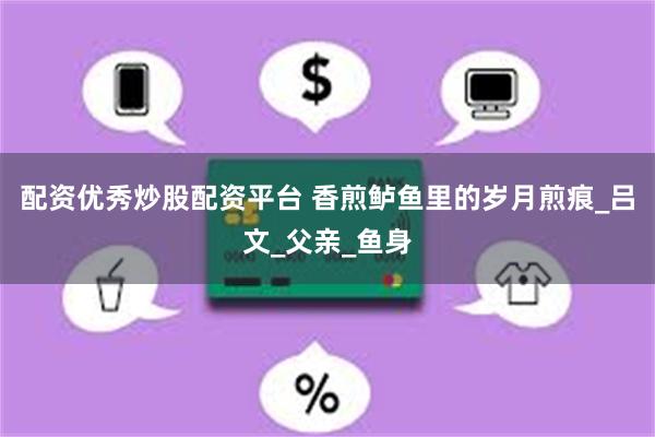 配资优秀炒股配资平台 香煎鲈鱼里的岁月煎痕_吕文_父亲_鱼身