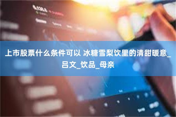 上市股票什么条件可以 冰糖雪梨饮里的清甜暖意_吕文_饮品_母亲