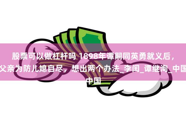 股票可以做杠杆吗 1898年谭嗣同英勇就义后，父亲为防儿媳自尽，想出两个办法_李闰_谭继洵_中国