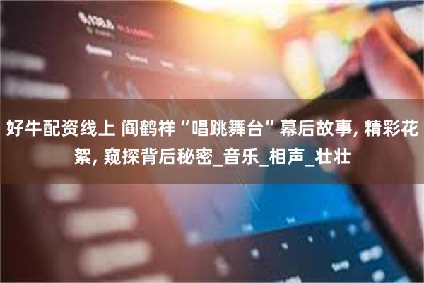 好牛配资线上 阎鹤祥“唱跳舞台”幕后故事, 精彩花絮, 窥探背后秘密_音乐_相声_壮壮