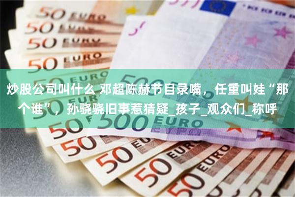 炒股公司叫什么 邓超陈赫节目录嘴，任重叫娃“那个谁”，孙骁骁旧事惹猜疑_孩子_观众们_称呼