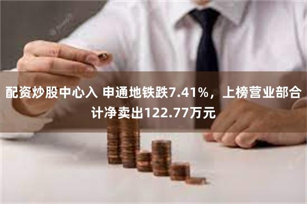 配资炒股中心入 申通地铁跌7.41%，上榜营业部合计净卖出122.77万元