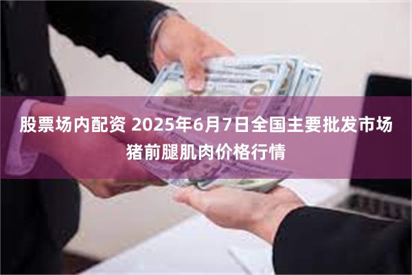 股票场内配资 2025年6月7日全国主要批发市场猪前腿肌肉价格行情
