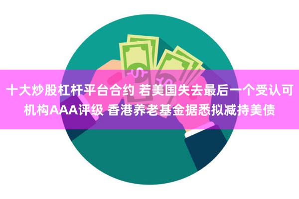 十大炒股杠杆平台合约 若美国失去最后一个受认可机构AAA评级 香港养老基金据悉拟减持美债