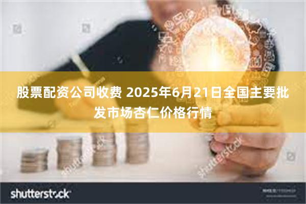 股票配资公司收费 2025年6月21日全国主要批发市场杏仁价格行情
