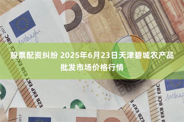 股票配资纠纷 2025年6月23日天津碧城农产品批发市场价格行情