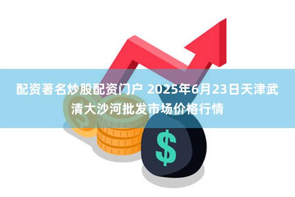 配资著名炒股配资门户 2025年6月23日天津武清大沙河批发市场价格行情