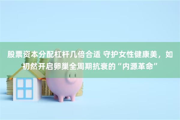 股票资本分配杠杆几倍合适 守护女性健康美，如初然开启卵巢全周期抗衰的“内源革命”