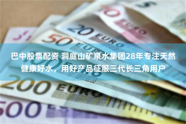 巴中股票配资 洞庭山矿泉水集团28年专注天然健康好水，用好产品征服三代长三角用户