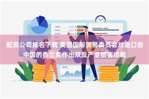 配资公司排名下载 美国国际贸易委员会对进口自中国的香兰素作出双反产业损害终裁