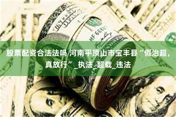股票配资合法法吗 河南平顶山市宝丰县“假治超，真放行”_执法_超载_违法
