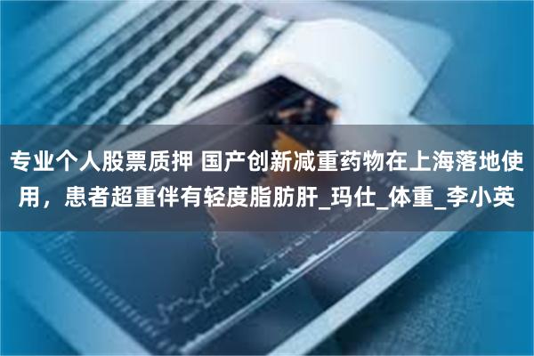 专业个人股票质押 国产创新减重药物在上海落地使用，患者超重伴有轻度脂肪肝_玛仕_体重_李小英
