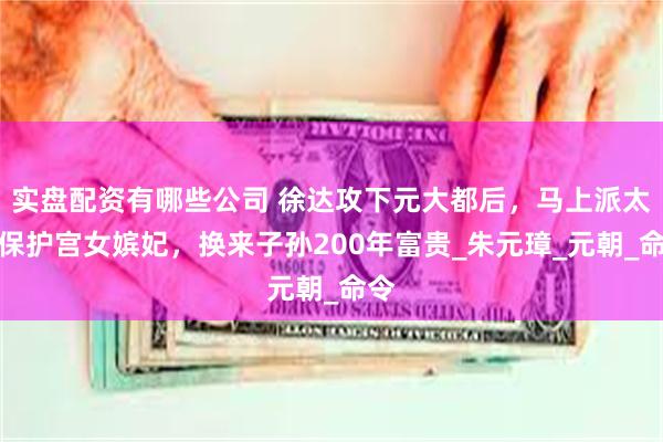 实盘配资有哪些公司 徐达攻下元大都后，马上派太监保护宫女嫔妃，换来子孙200年富贵_朱元璋_元朝_命令
