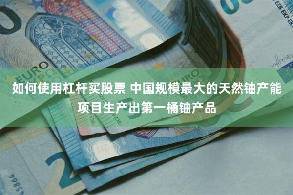 如何使用杠杆买股票 中国规模最大的天然铀产能项目生产出第一桶铀产品