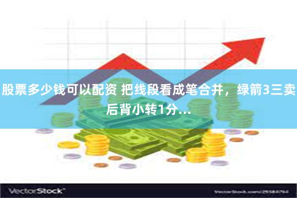 股票多少钱可以配资 把线段看成笔合并，绿箭3三卖后背小转1分...