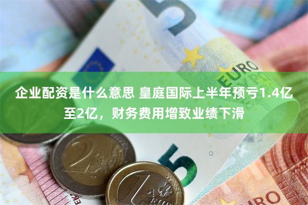 企业配资是什么意思 皇庭国际上半年预亏1.4亿至2亿，财务费用增致业绩下滑