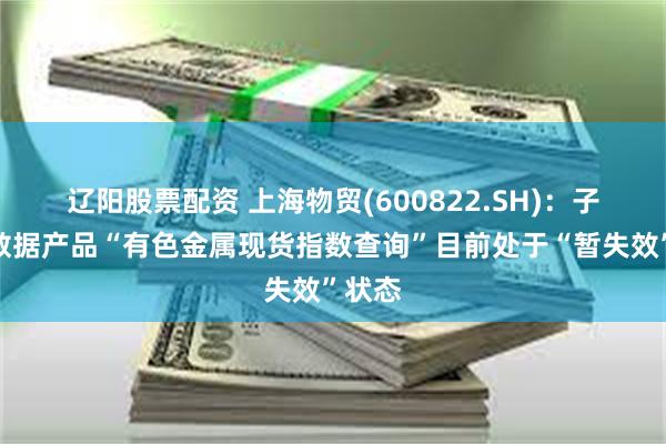 辽阳股票配资 上海物贸(600822.SH)：子公司数据产品“有色金属现货指数查询”目前处于“暂失效”状态