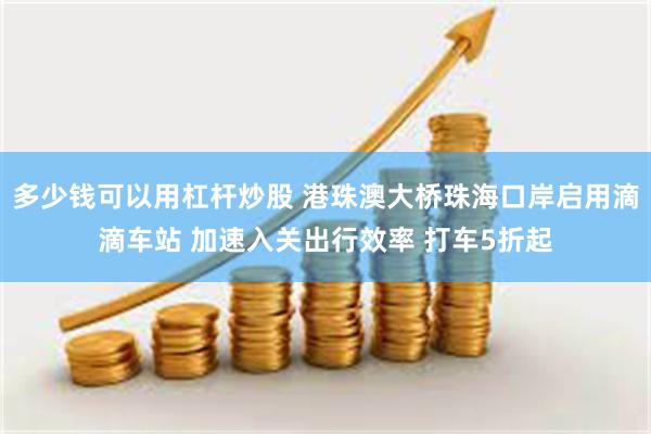 多少钱可以用杠杆炒股 港珠澳大桥珠海口岸启用滴滴车站 加速入关出行效率 打车5折起