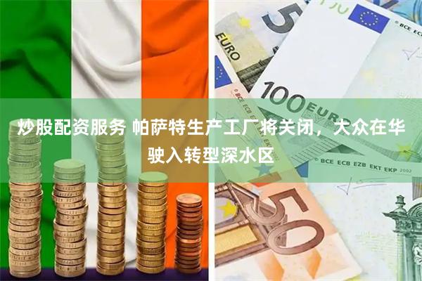 炒股配资服务 帕萨特生产工厂将关闭，大众在华驶入转型深水区