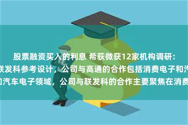 股票融资买入的利息 希荻微获12家机构调研：公司较早进入了高通和联发科参考设计，公司与高通的合作包括消费电子和汽车电子领域，公司与联发科的合作主要聚焦在消费电子领域（附调研问答）