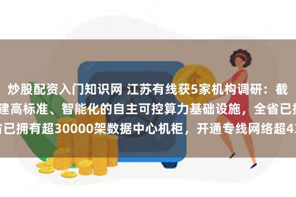 炒股配资入门知识网 江苏有线获5家机构调研：截至2024年底公司已构建高标准、智能化的自主可控算力基础设施，全省已拥有超30000架数据中心机柜，开通专线网络超43000条（附调研问答）