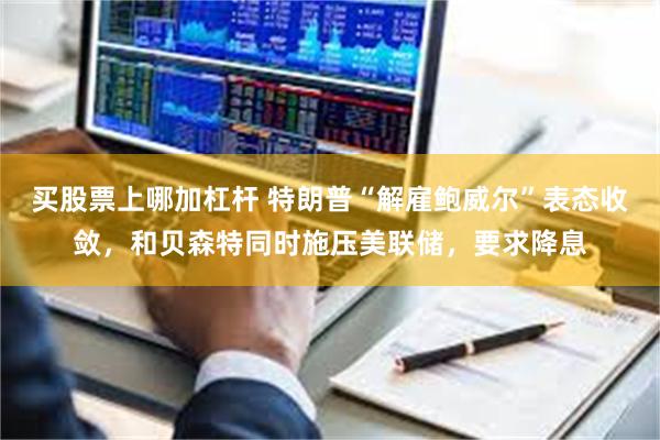 买股票上哪加杠杆 特朗普“解雇鲍威尔”表态收敛，和贝森特同时施压美联储，要求降息