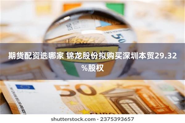 期货配资选哪家 锦龙股份拟购买深圳本贸29.32%股权