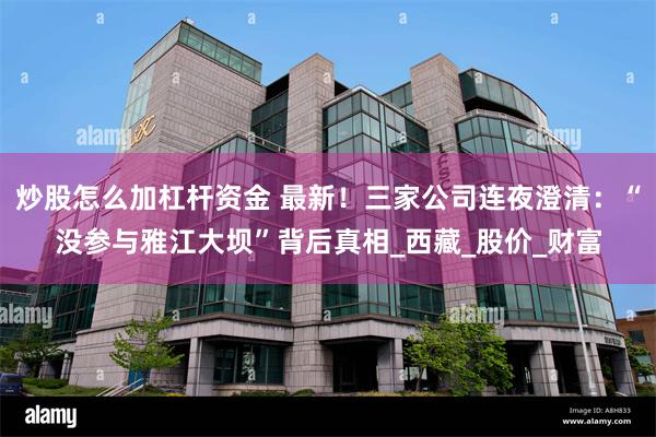 炒股怎么加杠杆资金 最新！三家公司连夜澄清：“没参与雅江大坝”背后真相_西藏_股价_财富