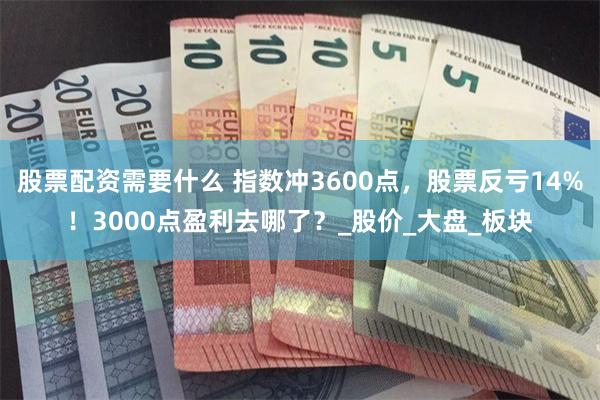 股票配资需要什么 指数冲3600点，股票反亏14%！3000点盈利去哪了？_股价_大盘_板块
