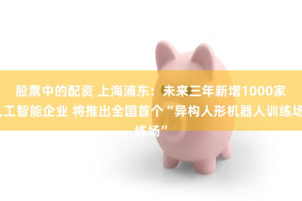股票中的配资 上海浦东：未来三年新增1000家人工智能企业 将推出全国首个“异构人形机器人训练场”
