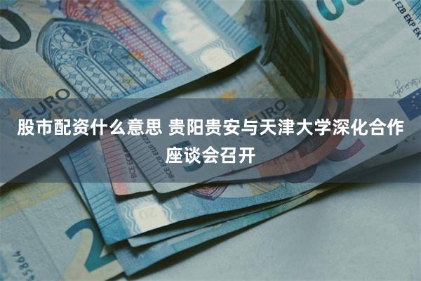 股市配资什么意思 贵阳贵安与天津大学深化合作座谈会召开
