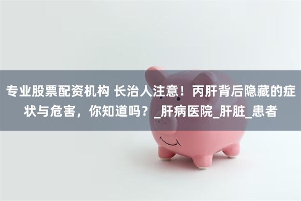 专业股票配资机构 长治人注意！丙肝背后隐藏的症状与危害，你知道吗？_肝病医院_肝脏_患者