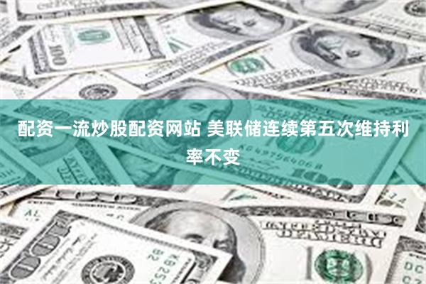 配资一流炒股配资网站 美联储连续第五次维持利率不变