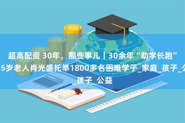 超高配资 30年，那些事儿｜30余年“助学长跑”，95岁老人肖光盛托举1800多名困难学子_家庭_孩子_公益