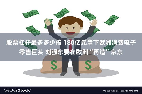 股票杠杆最多多少倍 180亿元拿下欧洲消费电子零售巨头 刘强东要在欧洲“再造”京东