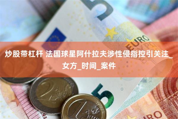 炒股带杠杆 法国球星阿什拉夫涉性侵指控引关注_女方_时间_案件