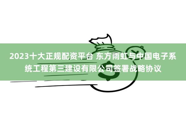 2023十大正规配资平台 东方雨虹与中国电子系统工程第三建设有限公司签署战略协议