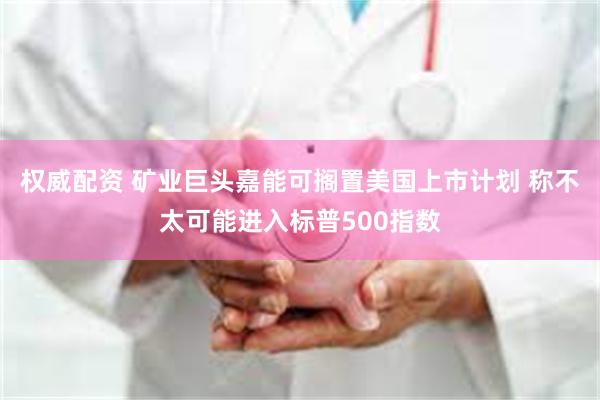 权威配资 矿业巨头嘉能可搁置美国上市计划 称不太可能进入标普500指数