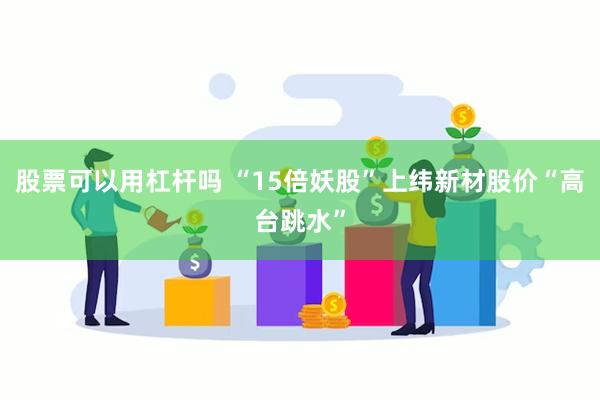 股票可以用杠杆吗 “15倍妖股”上纬新材股价“高台跳水”