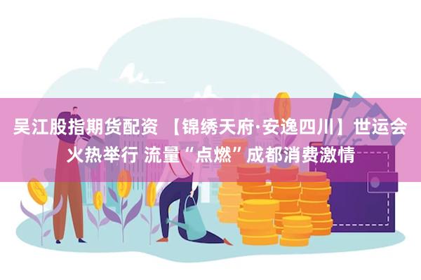 吴江股指期货配资 【锦绣天府·安逸四川】世运会火热举行 流量“点燃”成都消费激情