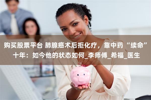 购买股票平台 肺腺癌术后拒化疗，靠中药 “续命” 十年：如今他的状态如何_李师傅_希福_医生