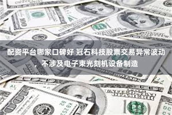配资平台哪家口碑好 冠石科技股票交易异常波动，不涉及电子束光刻机设备制造