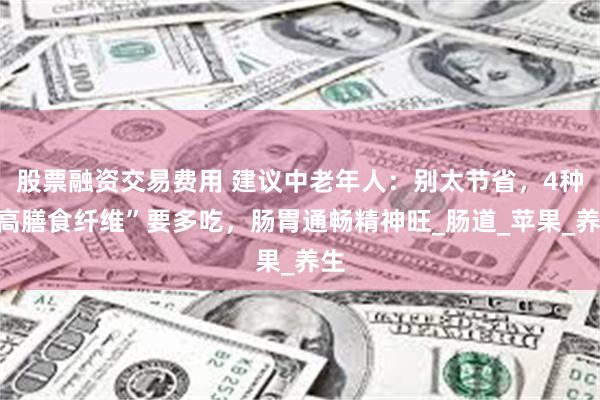 股票融资交易费用 建议中老年人：别太节省，4种“高膳食纤维”要多吃，肠胃通畅精神旺_肠道_苹果_养生