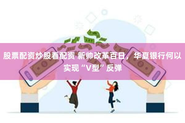 股票配资炒股看配资 新帅改革百日，华夏银行何以实现“V型”反弹
