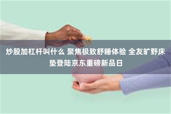 炒股加杠杆叫什么 聚焦极致舒睡体验 全友旷野床垫登陆京东重磅新品日