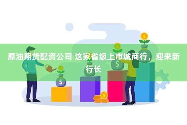 原油期货配资公司 这家省级上市城商行，迎来新行长