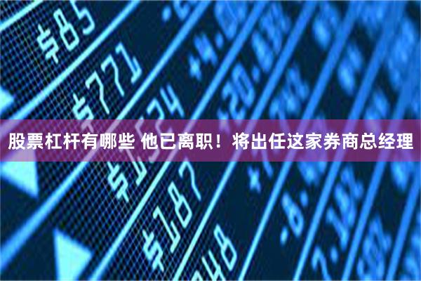 股票杠杆有哪些 他已离职！将出任这家券商总经理
