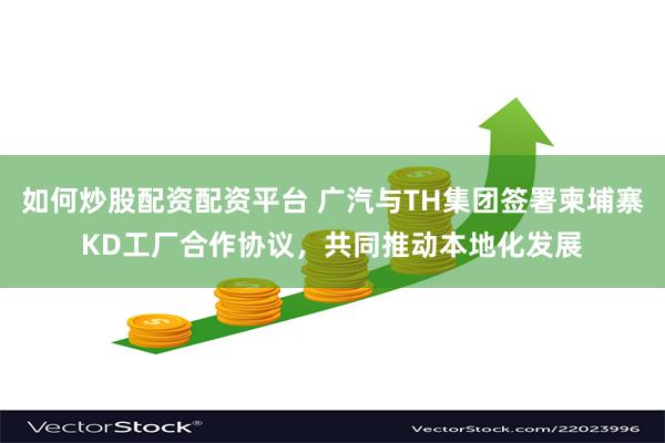 如何炒股配资配资平台 广汽与TH集团签署柬埔寨KD工厂合作协议，共同推动本地化发展