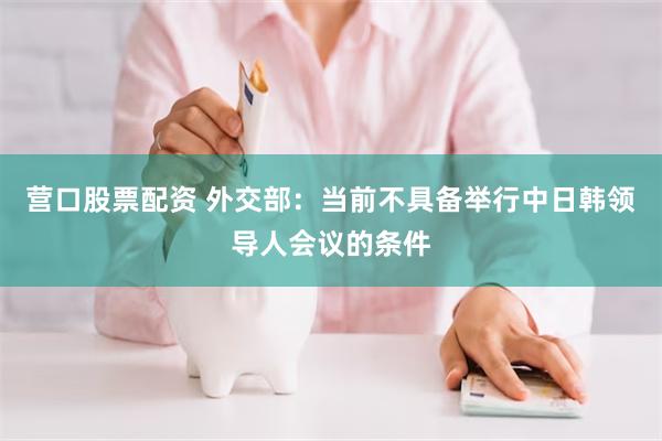 营口股票配资 外交部:当前不具备举行中日韩领导人会议的条件