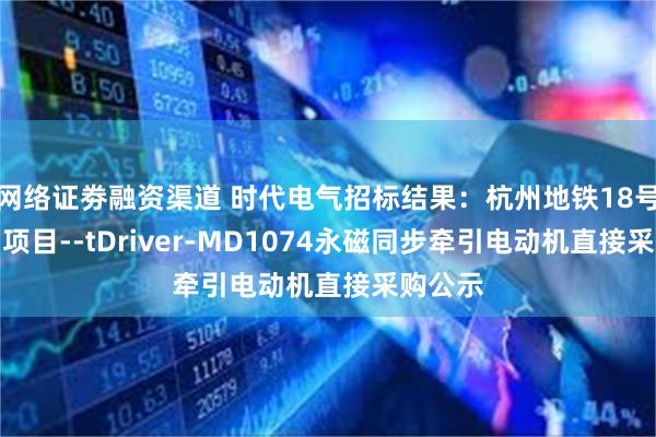 网络证劵融资渠道 时代电气招标结果：杭州地铁18号线一期项目--tDriver-MD1074永磁同步牵引电动机直接采购公示